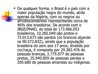 De qualquer forma, o Brasil é o país com a maior população negra do mundo, atrás apenas da Nigéria, com os negros ou afrodescendentes representando cerca de 46% dos brasileiros. De acordo com o IBGE/PNAD, do total de 173.966.052 brasileiros, 10.282.049 são pretos e 72.013.673 são pardos (os brancos alçando os 90.573.832), sendo que a população brasileira do zero aos 17 anos, dividida por cor/raça, é composta por 29.382.476 de pessoas brancas, 2.775.077 de pessoas pretas, 25.940.859 de pessoas pardas e 205.680 de pessoas amarelas ou indígenas. 