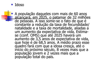 Idoso A população daqueles com mais de 60 anos alcançará, em 2025, o patamar de 32 milhões de pessoas. A isso some-se o fato de que é constante a redução da taxa de fecundidade/natalidade e a taxa de mortalidade, aliadas a um aumento da expectativa de vida. Estima-se (conf. OMS) que até 2025 haverá um aumento de 3,5 anos de expectativa de vida, que hoje é de 68,5 anos. A médio prazo esse quadro fará com que a idosa cresça, até o início do próximo século, 8 vezes mais que a população jovem e 2 vezes mais que a população total do país.  