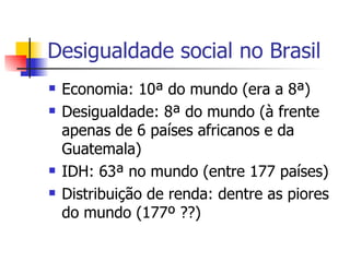 Desigualdade social no Brasil Economia: 10ª do mundo (era a 8ª) Desigualdade: 8ª do mundo (à frente apenas de 6 países africanos e da Guatemala) IDH: 63ª no mundo (entre 177 países) Distribuição de renda: dentre as piores do mundo (177º ??) 