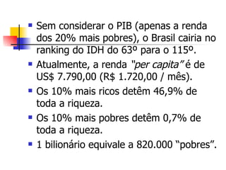 Sem considerar o PIB (apenas a renda dos 20% mais pobres), o Brasil cairia no ranking do IDH do 63º para o 115º. Atualmente, a renda  “per capita”  é de US$ 7.790,00 (R$ 1.720,00 / mês). Os 10% mais ricos detêm 46,9% de toda a riqueza. Os 10% mais pobres detêm 0,7% de toda a riqueza. 1 bilionário equivale a 820.000 “pobres”. 