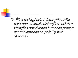 “ A Ética da Urgência é fator primordial para que as atuais distorções sociais e violações dos direitos humanos possam ser minimizadas no país.”  (Paiva &Fontes) 