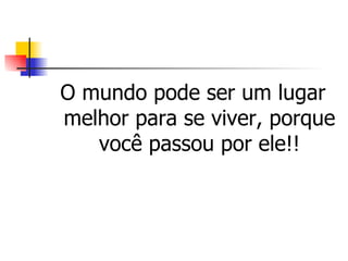 O mundo pode ser um lugar melhor para se viver, porque você passou por ele!! 