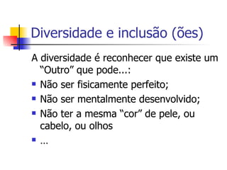 Diversidade e inclusão (ões) A diversidade é reconhecer que existe um “Outro” que pode...: Não ser fisicamente perfeito; Não ser mentalmente desenvolvido; Não ter a mesma “cor” de pele, ou cabelo, ou olhos … 