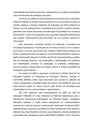 necessidades educacionais especiais, assegurando as condições necessárias
para uma educação de qualidade para todos.
No Paraná, em 2006 foi criada as Diretrizes Curriculares para a Educação
Pública do Estado do Paraná. Este documento foi uma construção de todas as
Escolas públicas e Núcleos Regionais de Educação da Rede Estadual do
Paraná, que traz apontamentos e estratégias para orientar o trabalho docente,
garantindo aos nossos educandos uma educação de qualidade com princípios
democráticos e apoio aos professores para que estes participem efetivamente
nas escolas, transformando este documento em um currículo dinâmico e
democrático.
Este documento contempla também as Diretrizes Curriculares da
Educação Especial para a Construção de Currículos Inclusivos. Com o objetivo
de orientar o currículo das escolas que compõe a Rede Pública Estadual de
Ensino, apresentando em sua essência, os fundamentos filosóficos, teóricos e
legais da Educação Especial no Estado do Paraná, proporcionando ao público
alvo da Educação Especial, uma participação e aprendizagem de qualidade
com flexibilização curricular na adequação de objetivos, metodologias,
recursos, tempo e espaço para que possam exercer o direito e igualdade de
condições e oportunidades.
Em janeiro de 2008, é aprovada e publicada a Política Nacional de
Educação Especial na Perspectiva da Educação Inclusiva– Decreto nº
6.571/2008 (BRASIL, 2008). Este documento vem orientar os sistemas de
ensino, assegurando a inclusão escolar dos alunos com deficiência para que
estes tenham acesso ao ensino comum onde devem ser atendidas suas
necessidades com os mesmos direitos e oportunidades.
Nos anos seguintes, mais especificamente em 2009, por meio da
Resolução CNE/CEB n.º 4 são instituídas as Diretrizes Operacionais para o
Atendimento Educacional Especializado na Educação Básica, modalidade
Educação Especial. A oferta desse atendimento foi institucionalizada,
prevendo-se a sala de recursos multifuncionais, elaboração do plano de AEE,
professores para o exercício da docência no AEE, profissionais como tradutor e
intérprete da Língua Brasileira de Sinais, guia-intérprete e demais profissionais
necessários para atividades de apoio (MACHADO; VERNICK, 2013). De forma
 