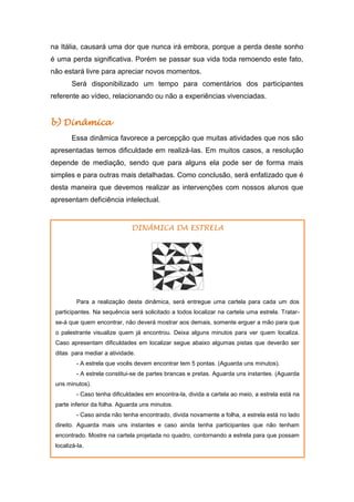 na Itália, causará uma dor que nunca irá embora, porque a perda deste sonho
é uma perda significativa. Porém se passar sua vida toda remoendo este fato,
não estará livre para apreciar novos momentos.
Será disponibilizado um tempo para comentários dos participantes
referente ao vídeo, relacionando ou não a experiências vivenciadas.
b) Dinâmica
Essa dinâmica favorece a percepção que muitas atividades que nos são
apresentadas temos dificuldade em realizá-las. Em muitos casos, a resolução
depende de mediação, sendo que para alguns ela pode ser de forma mais
simples e para outras mais detalhadas. Como conclusão, será enfatizado que é
desta maneira que devemos realizar as intervenções com nossos alunos que
apresentam deficiência intelectual.
DINÂMICA DA ESTRELA
Para a realização desta dinâmica, será entregue uma cartela para cada um dos
participantes. Na sequência será solicitado a todos localizar na cartela uma estrela. Tratar-
se-á que quem encontrar, não deverá mostrar aos demais, somente erguer a mão para que
o palestrante visualize quem já encontrou. Deixa alguns minutos para ver quem localiza.
Caso apresentam dificuldades em localizar segue abaixo algumas pistas que deverão ser
ditas para mediar a atividade.
- A estrela que vocês devem encontrar tem 5 pontas. (Aguarda uns minutos).
- A estrela constitui-se de partes brancas e pretas. Aguarda uns instantes. (Aguarda
uns minutos).
- Caso tenha dificuldades em encontra-la, divida a cartela ao meio, a estrela está na
parte inferior da folha. Aguarda uns minutos.
- Caso ainda não tenha encontrado, divida novamente a folha, a estrela está no lado
direito. Aguarda mais uns instantes e caso ainda tenha participantes que não tenham
encontrado. Mostre na cartela projetada no quadro, contornando a estrela para que possam
localizá-la.
 