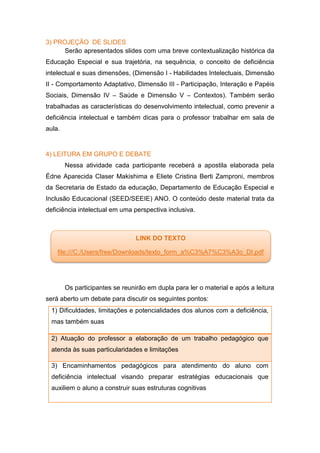 3) PROJEÇÃO DE SLIDES
Serão apresentados slides com uma breve contextualização histórica da
Educação Especial e sua trajetória, na sequência, o conceito de deficiência
intelectual e suas dimensões, (Dimensão I - Habilidades Intelectuais, Dimensão
II - Comportamento Adaptativo, Dimensão III - Participação, Interação e Papéis
Sociais, Dimensão IV – Saúde e Dimensão V – Contextos). Também serão
trabalhadas as características do desenvolvimento intelectual, como prevenir a
deficiência intelectual e também dicas para o professor trabalhar em sala de
aula.
4) LEITURA EM GRUPO E DEBATE
Nessa atividade cada participante receberá a apostila elaborada pela
Édne Aparecida Claser Makishima e Eliete Cristina Berti Zamproni, membros
da Secretaria de Estado da educação, Departamento de Educação Especial e
Inclusão Educacional (SEED/SEEIE) ANO. O conteúdo deste material trata da
deficiência intelectual em uma perspectiva inclusiva.
Os participantes se reunirão em dupla para ler o material e após a leitura
será aberto um debate para discutir os seguintes pontos:
1) Dificuldades, limitações e potencialidades dos alunos com a deficiência,
mas também suas
2) Atuação do professor a elaboração de um trabalho pedagógico que
atenda às suas particularidades e limitações
3) Encaminhamentos pedagógicos para atendimento do aluno com
deficiência intelectual visando preparar estratégias educacionais que
auxiliem o aluno a construir suas estruturas cognitivas
LINK DO TEXTO
file:///C:/Users/free/Downloads/texto_form_a%C3%A7%C3%A3o_DI.pdf
 