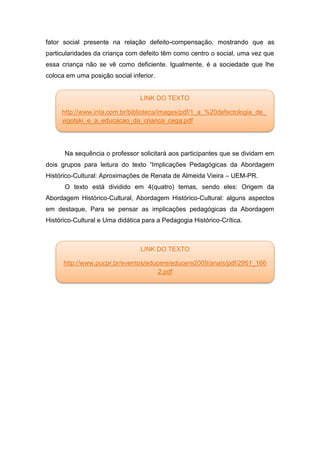 fator social presente na relação defeito-compensação, mostrando que as
particularidades da criança com defeito têm como centro o social, uma vez que
essa criança não se vê como deficiente. Igualmente, é a sociedade que lhe
coloca em uma posição social inferior.
Na sequência o professor solicitará aos participantes que se dividam em
dois grupos para leitura do texto “Implicações Pedagógicas da Abordagem
Histórico-Cultural: Aproximações de Renata de Almeida Vieira – UEM-PR.
O texto está dividido em 4(quatro) temas, sendo eles: Origem da
Abordagem Histórico-Cultural, Abordagem Histórico-Cultural: alguns aspectos
em destaque, Para se pensar as implicações pedagógicas da Abordagem
Histórico-Cultural e Uma didática para a Pedagogia Histórico-Crítica.
LINK DO TEXTO
http://www.pucpr.br/eventos/educere/educere2009/anais/pdf/2951_166
2.pdf
LINK DO TEXTO
http://www.inta.com.br/biblioteca/images/pdf/1_a_%20defectologia_de_
vigotski_e_a_educacao_da_crianca_cega.pdf
 