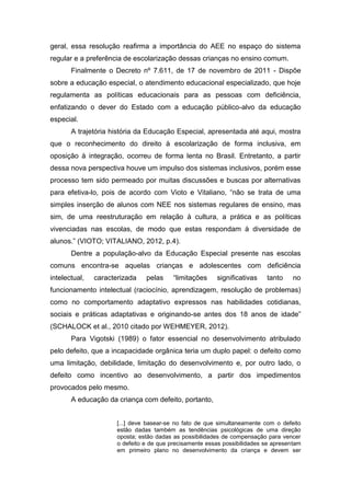 geral, essa resolução reafirma a importância do AEE no espaço do sistema
regular e a preferência de escolarização dessas crianças no ensino comum.
Finalmente o Decreto nº 7.611, de 17 de novembro de 2011 - Dispõe
sobre a educação especial, o atendimento educacional especializado, que hoje
regulamenta as políticas educacionais para as pessoas com deficiência,
enfatizando o dever do Estado com a educação público-alvo da educação
especial.
A trajetória história da Educação Especial, apresentada até aqui, mostra
que o reconhecimento do direito à escolarização de forma inclusiva, em
oposição à integração, ocorreu de forma lenta no Brasil. Entretanto, a partir
dessa nova perspectiva houve um impulso dos sistemas inclusivos, porém esse
processo tem sido permeado por muitas discussões e buscas por alternativas
para efetiva-lo, pois de acordo com Vioto e Vitaliano, “não se trata de uma
simples inserção de alunos com NEE nos sistemas regulares de ensino, mas
sim, de uma reestruturação em relação à cultura, a prática e as políticas
vivenciadas nas escolas, de modo que estas respondam à diversidade de
alunos.” (VIOTO; VITALIANO, 2012, p.4).
Dentre a população-alvo da Educação Especial presente nas escolas
comuns encontra-se aquelas crianças e adolescentes com deficiência
intelectual, caracterizada pelas “limitações significativas tanto no
funcionamento intelectual (raciocínio, aprendizagem, resolução de problemas)
como no comportamento adaptativo expressos nas habilidades cotidianas,
sociais e práticas adaptativas e originando-se antes dos 18 anos de idade”
(SCHALOCK et al., 2010 citado por WEHMEYER, 2012).
Para Vigotski (1989) o fator essencial no desenvolvimento atribulado
pelo defeito, que a incapacidade orgânica teria um duplo papel: o defeito como
uma limitação, debilidade, limitação do desenvolvimento e, por outro lado, o
defeito como incentivo ao desenvolvimento, a partir dos impedimentos
provocados pelo mesmo.
A educação da criança com defeito, portanto,
[...] deve basear-se no fato de que simultaneamente com o defeito
estão dadas também as tendências psicológicas de uma direção
oposta; estão dadas as possibilidades de compensação para vencer
o defeito e de que precisamente essas possibilidades se apresentam
em primeiro plano no desenvolvimento da criança e devem ser
 