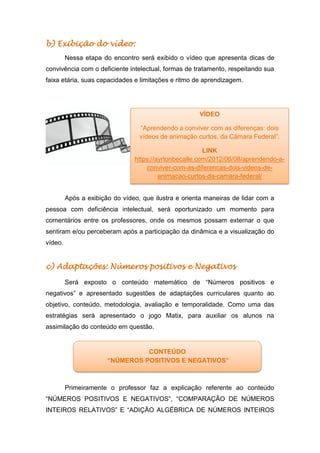 b) Exibição do vídeo:
Nessa etapa do encontro será exibido o vídeo que apresenta dicas de
convivência com o deficiente intelectual, formas de tratamento, respeitando sua
faixa etária, suas capacidades e limitações e ritmo de aprendizagem.
Após a exibição do vídeo, que ilustra e orienta maneiras de lidar com a
pessoa com deficiência intelectual, será oportunizado um momento para
comentários entre os professores, onde os mesmos possam externar o que
sentiram e/ou perceberam após a participação da dinâmica e a visualização do
vídeo.
c) Adaptações: Números positivos e Negativos
Será exposto o conteúdo matemático de “Números positivos e
negativos” e apresentado sugestões de adaptações curriculares quanto ao
objetivo, conteúdo, metodologia, avaliação e temporalidade. Como uma das
estratégias será apresentado o jogo Matix, para auxiliar os alunos na
assimilação do conteúdo em questão.
Primeiramente o professor faz a explicação referente ao conteúdo
“NÚMEROS POSITIVOS E NEGATIVOS”, “COMPARAÇÃO DE NÚMEROS
INTEIROS RELATIVOS” E “ADIÇÃO ALGÉBRICA DE NÚMEROS INTEIROS
CONTEÚDO
“NÚMEROS POSITIVOS E NEGATIVOS”
VÍDEO
“Aprendendo a conviver com as diferenças: dois
vídeos de animação curtos, da Câmara Federal”.
LINK
https://ayrtonbecalle.com/2012/06/08/aprendendo-a-
conviver-com-as-diferencas-dois-videos-de-
animacao-curtos-da-camara-federal/
 