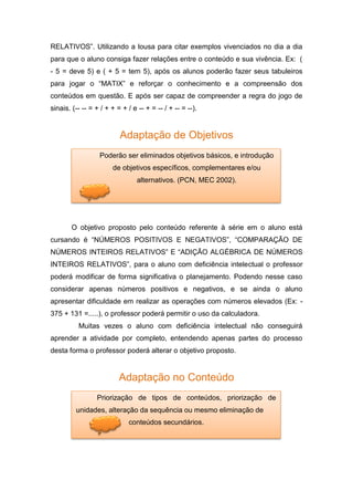 RELATIVOS”. Utilizando a lousa para citar exemplos vivenciados no dia a dia
para que o aluno consiga fazer relações entre o conteúdo e sua vivência. Ex: (
- 5 = deve 5) e ( + 5 = tem 5), após os alunos poderão fazer seus tabuleiros
para jogar o “MATIX” e reforçar o conhecimento e a compreensão dos
conteúdos em questão. E após ser capaz de compreender a regra do jogo de
sinais. (-- -- = + / + + = + / e -- + = -- / + -- = --).
Adaptação de Objetivos
O objetivo proposto pelo conteúdo referente à série em o aluno está
cursando é “NÚMEROS POSITIVOS E NEGATIVOS”, “COMPARAÇÃO DE
NÚMEROS INTEIROS RELATIVOS” E “ADIÇÃO ALGÉBRICA DE NÚMEROS
INTEIROS RELATIVOS”, para o aluno com deficiência intelectual o professor
poderá modificar de forma significativa o planejamento. Podendo nesse caso
considerar apenas números positivos e negativos, e se ainda o aluno
apresentar dificuldade em realizar as operações com números elevados (Ex: -
375 + 131 =.....), o professor poderá permitir o uso da calculadora.
Muitas vezes o aluno com deficiência intelectual não conseguirá
aprender a atividade por completo, entendendo apenas partes do processo
desta forma o professor poderá alterar o objetivo proposto.
Adaptação no Conteúdo
Poderão ser eliminados objetivos básicos, e introdução
de objetivos específicos, complementares e/ou
alternativos. (PCN, MEC 2002).
Priorização de tipos de conteúdos, priorização de
unidades, alteração da sequência ou mesmo eliminação de
conteúdos secundários.
 