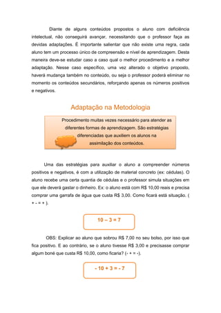 Diante de alguns conteúdos propostos o aluno com deficiência
intelectual, não conseguirá avançar, necessitando que o professor faça as
devidas adaptações. É importante salientar que não existe uma regra, cada
aluno tem um processo único de compreensão e nível de aprendizagem. Desta
maneira deve-se estudar caso a caso qual o melhor procedimento e a melhor
adaptação. Nesse caso específico, uma vez alterado o objetivo proposto,
haverá mudança também no conteúdo, ou seja o professor poderá eliminar no
momento os conteúdos secundários, reforçando apenas os números positivos
e negativos.
Adaptação na Metodologia
Uma das estratégias para auxiliar o aluno a compreender números
positivos e negativos, é com a utilização de material concreto (ex: cédulas). O
aluno recebe uma certa quantia de cédulas e o professor simula situações em
que ele deverá gastar o dinheiro. Ex: o aluno está com R$ 10,00 reais e precisa
comprar uma garrafa de água que custa R$ 3,00. Como ficará está situação. (
+ - = + ).
OBS: Explicar ao aluno que sobrou R$ 7,00 no seu bolso, por isso que
fica positivo. E ao contrário, se o aluno tivesse R$ 3,00 e precisasse comprar
algum boné que custa R$ 10,00, como ficaria? (- + = -).
Procedimento muitas vezes necessário para atender as
diferentes formas de aprendizagem. São estratégias
diferenciadas que auxiliem os alunos na
assimilação dos conteúdos.
10 – 3 = 7
- 10 + 3 = - 7
 