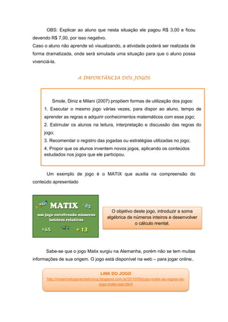 OBS: Explicar ao aluno que nesta situação ele pagou R$ 3,00 e ficou
devendo R$ 7,00, por isso negativo.
Caso o aluno não aprende só visualizando, a atividade poderá ser realizada de
forma dramatizada, onde será simulada uma situação para que o aluno possa
vivenciá-la.
A IMPORTÂNCIA DOS JOGOS
Um exemplo de jogo é o MATIX que auxilia na compreensão do
conteúdo apresentado
Sabe-se que o jogo Matix surgiu na Alemanha, porém não se tem muitas
informações de sua origem. O jogo está disponível na web – para jogar online..
LINK DO JOGO
http://matematicaprendebrinca.blogspot.com.br/2010/09/jogo-matix-as-regras-do-
jogo-matix-sao.html
Smole, Diniz e Milani (2007) propõem formas de utilização dos jogos:
1. Executar o mesmo jogo várias vezes, para dispor ao aluno, tempo de
aprender as regras e adquirir conhecimentos matemáticos com esse jogo;
2. Estimular os alunos na leitura, interpretação e discussão das regras do
jogo;
3. Recomendar o registro das jogadas ou estratégias utilizadas no jogo;
4. Propor que os alunos inventem novos jogos, aplicando os conteúdos
estudados nos jogos que ele participou.
O objetivo deste jogo, introduzir a soma
algébrica de números inteiros e desenvolver
o cálculo mental.
 