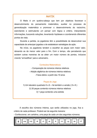 A escolha dos números inteiros, que serão utilizados no jogo, fica a
critério de cada professor. Poderá ser da seguinte maneira:
- Confeccionar, em cartolina, uma peça de cada um dos seguintes números:
MATIX
O Matix é um quebra-cabeça que tem por objetivos favorecer o
desenvolvimento do pensamento matemático, auxiliar no processo de
generalização matemática e promover o desenvolvimento do raciocínio,
exercitando e estimulando um pensar com lógica e critério, interpretando
informações, buscando soluções, levantando hipóteses e coordenando diferentes
pontos de vista.
Durante a partida, os jogadores têm a possibilidade de desenvolver sua
capacidade de antecipar jogadas e de estabelecer estratégias de ação.
No início, os jogadores tendem a escolher as peças com maior valor,
deixando as de menor valor para o fim. Com o tempo, vão percebendo que
existem outras maneiras de se obter um maior número de pontos, inclusive
criando “armadilhas” para o adversário.
Conteúdos Matemáticos
- Comparação de números inteiros relativos
- Adição algébrica de números inteiros relativos
- Faixa etária: a partir dos 10 anos
Peças do Jogo
1) Um tabuleiro quadrado 6 x 6 – há também a versão ( 8 x 8 )
2) 35 peças contendo números inteiros relativos
3) 1 peça contendo uma estrela
 