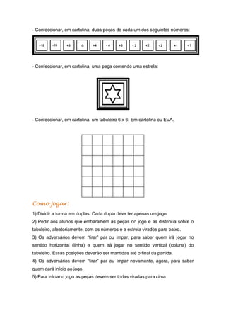 - Confeccionar, em cartolina, duas peças de cada um dos seguintes números:
- Confeccionar, em cartolina, uma peça contendo uma estrela:
- Confeccionar, em cartolina, um tabuleiro 6 x 6: Em cartolina ou EVA.
Como jogar:
1) Dividir a turma em duplas. Cada dupla deve ter apenas um jogo.
2) Pedir aos alunos que embaralhem as peças do jogo e as distribua sobre o
tabuleiro, aleatoriamente, com os números e a estrela virados para baixo.
3) Os adversários devem “tirar” par ou ímpar, para saber quem irá jogar no
sentido horizontal (linha) e quem irá jogar no sentido vertical (coluna) do
tabuleiro. Essas posições deverão ser mantidas até o final da partida.
4) Os adversários devem “tirar” par ou ímpar novamente, agora, para saber
quem dará início ao jogo.
5) Para iniciar o jogo as peças devem ser todas viradas para cima.
 