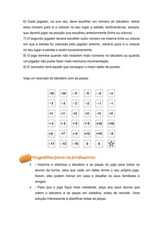 6) Cada jogador, na sua vez, deve escolher um número do tabuleiro, retirar
esse número para si e colocar no seu lugar a estrela, lembrando-se, sempre,
que deverá jogar na posição que escolheu anteriormente (linha ou coluna).
7) O segundo jogador deverá escolher outro número na mesma linha ou coluna
em que a estrela foi colocada pelo jogador anterior, retirá-lo para si e colocar
no seu lugar a estrela e assim sucessivamente.
8) O jogo termina quando não restarem mais números no tabuleiro ou quando
um jogador não puder fazer mais nenhuma movimentação.
9) O vencedor será aquele que conseguir o maior saldo de pontos.
Veja um exemplo do tabuleiro com as peças:
Sugestões para os professores:
 - Imprima e distribua o tabuleiro e as peças do jogo para todos os
alunos da turma, para que cada um deles tenha o seu próprio jogo.
Assim, eles podem treinar em casa e desafiar os seus familiares e
amigos.
 - Para que o jogo fique mais resistente, peça aos seus alunos que
colem o tabuleiro e as peças em cartolina, antes de recortar. Uma
solução interessante é plastificar todas as peças.
 