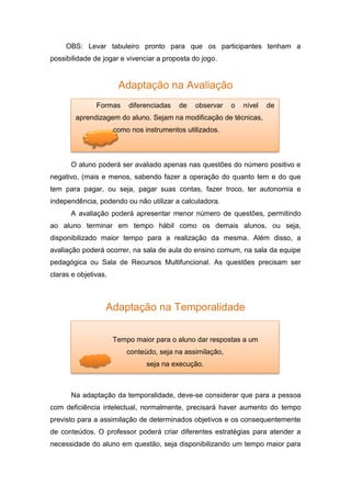 OBS: Levar tabuleiro pronto para que os participantes tenham a
possibilidade de jogar e vivenciar a proposta do jogo.
Adaptação na Avaliação
O aluno poderá ser avaliado apenas nas questões do número positivo e
negativo, (mais e menos, sabendo fazer a operação do quanto tem e do que
tem para pagar, ou seja, pagar suas contas, fazer troco, ter autonomia e
independência, podendo ou não utilizar a calculadora.
A avaliação poderá apresentar menor número de questões, permitindo
ao aluno terminar em tempo hábil como os demais alunos, ou seja,
disponibilizado maior tempo para a realização da mesma. Além disso, a
avaliação poderá ocorrer, na sala de aula do ensino comum, na sala da equipe
pedagógica ou Sala de Recursos Multifuncional. As questões precisam ser
claras e objetivas.
Adaptação na Temporalidade
Na adaptação da temporalidade, deve-se considerar que para a pessoa
com deficiência intelectual, normalmente, precisará haver aumento do tempo
previsto para a assimilação de determinados objetivos e os consequentemente
de conteúdos. O professor poderá criar diferentes estratégias para atender a
necessidade do aluno em questão, seja disponibilizando um tempo maior para
Formas diferenciadas de observar o nível de
aprendizagem do aluno. Sejam na modificação de técnicas,
como nos instrumentos utilizados.
Tempo maior para o aluno dar respostas a um
conteúdo, seja na assimilação,
seja na execução.
 