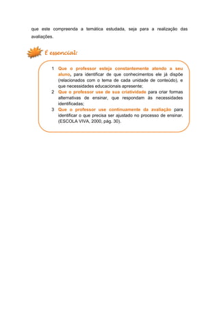 que este compreenda a temática estudada, seja para a realização das
avaliações.
É essencial:
1 Que o professor esteja constantemente atendo a seu
aluno, para identificar de que conhecimentos ele já dispõe
(relacionados com o tema de cada unidade de conteúdo), e
que necessidades educacionais apresente;
2 Que o professor use de sua criatividade para criar formas
alternativas de ensinar, que respondam às necessidades
identificadas;
3 Que o professor use continuamente da avaliação para
identificar o que precisa ser ajustado no processo de ensinar.
(ESCOLA VIVA, 2000, pág. 30).
 