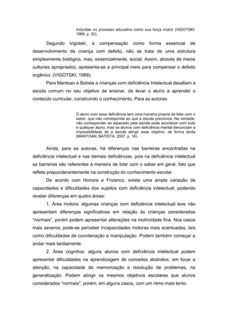 incluídas no processo educativo como sua força motriz (VIGOTSKI,
1989, p. 32).
Segundo Vigotski, a compensação como forma essencial de
desenvolvimento da criança com defeito, não se trata de uma estrutura
simplesmente biológico, mas, essencialmente, social. Assim, através de meios
culturais apropriados, apresenta-se a principal meio para compensar o defeito
orgânico. (VIGOTSKI, 1989).
Para Mantoan e Batista a crianças com deficiência Intelectual desafiam a
escola comum no seu objetivo de ensinar, de levar o aluno a aprender o
conteúdo curricular, construindo o conhecimento. Para as autoras:
O aluno com essa deficiência tem uma maneira própria de lidar com o
saber, que não corresponde ao que a escola preconiza. Na verdade,
não corresponder ao esperado pela escola pode acontecer com todo
e qualquer aluno, mas os alunos com deficiência mental denunciam a
impossibilidade de a escola atingir esse objetivo, de forma tácita
(MANTOAN; BATISTA, 2007, p. 16).
Ainda, para as autoras, há diferenças nas barreiras encontradas na
deficiência intelectual e nas demais deficiências, pois na deficiência intelectual
as barreiras são referentes à maneira de lidar com o saber em geral, fato que
reflete preponderantemente na construção do conhecimento escolar.
De acordo com Honora e Frizanco, existe uma ampla variação de
capacidades e dificuldades dos sujeitos com deficiência intelectual, podendo
revelar diferenças em quatro áreas:
1. Área motora: algumas crianças com deficiência intelectual leve não
apresentam diferenças significativas em relação às crianças consideradas
“normais”, porém podem apresentar alterações na motricidade fina. Nos casos
mais severos, pode-se perceber incapacidades motoras mais acentuadas, tais
como dificuldades de coordenação e manipulação. Podem também começar a
andar mais tardiamente.
2. Área cognitiva: alguns alunos com deficiência intelectual podem
apresentar dificuldades na aprendizagem de conceitos abstratos, em focar a
atenção, na capacidade de memorização e resolução de problemas, na
generalização. Podem atingir os mesmos objetivos escolares que alunos
considerados “normais”, porém, em alguns casos, com um ritmo mais lento.
 