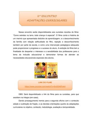 Nesse encontro serão disponibilizados aos cursistas recortes do filme:
“Como estrelas na terra, toda criança é especial”. O filme conta a história de
um menino que apresentada distúrbio de aprendizagem, e o desconhecimento
da família com relação adificuldade do filho, rejeição e desconhecimento
também por parte da escola, e como uma intervenção pedagógica adequada
pode proporcionar o progresso e o sucesso do aluno. A exibição do filme tem a
finalidade de despertar o interesse e a sensibilidade dos professores para o
tema da inclusão educacional e demonstrar formas de atender as
necessidades educacionais especiais dos alunos.
OBS: Será disponibilizado o link do filme para os cursistas, para que
assistem na integra (em casa).
Dando prosseguimento iremos para a segunda oficina com o conteúdo
adição e subtração de fração, e as devidas orientações quanto às adaptações
curriculares no objetivo, conteúdo, metodologia, avaliação e temporalidade.
LINK DO FILME
https://www.youtube.com/watch?v=6rxSS46Fwk4
 