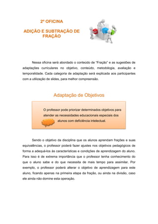 2º OFICINA
ADIÇÃO E SUBTRAÇÃO DE
FRAÇÃO
Nessa oficina será abordado o conteúdo de “Fração” e as sugestões de
adaptações curriculares no objetivo, conteúdo, metodologia, avaliação e
temporalidade. Cada categoria de adaptação será explicada aos participantes
com a utilização de slides, para melhor compreensão.
Adaptação de Objetivos
Sendo o objetivo da disciplina que os alunos aprendam frações e suas
equivalências, o professor poderá fazer ajustes nos objetivos pedagógicos de
forma a adequá-los às características e condições de aprendizagem do aluno.
Para isso é de extrema importância que o professor tenha conhecimento do
que o aluno sabe e do que necessita de mais tempo para assimilar. Por
exemplo, o professor poderá alterar o objetivo de aprendizagem para este
aluno, ficando apenas na primeira etapa da fração, ou ainda na divisão, caso
ele ainda não domine esta operação.
O professor pode priorizar determinados objetivos para
atender as necessidades educacionais especiais dos
alunos com deficiência intelectual.
 