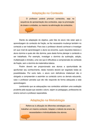 Adaptação no Conteúdo
Diante da adaptação do objetivo, pelo fato do aluno não estar apto à
aprendizagem do conteúdo de fração, se faz necessário mudança também no
conteúdo a ser trabalhado. Para isso o professor deverá conhecer e investigar
em que nível de aprendizagem o aluno se encontra, quais requisitos básicos o
aluno domina e quais ele não domina, para desta forma planejar o conteúdo a
ser trabalhado. Por exemplo, investigar o domínio da subtração, adição,
multiplicação e divisão), uma vez que é dificultoso a compreensão do conteúdo
de fração, sem o domínio da matemática básica.
Porém deverá ser proporcionado aos alunos a oportunidade de
aprofundar seu conhecimento, desta maneira deverá ser esgotado todas as
possibilidades. Por outro lado, o aluno com deficiência intelectual não é
obrigado a compreender e assimilar os conteúdo como os demais educando,
caso o professor perceba que ele não responde de forma adequada a esta
aprendizagem.
Lembrando que as adequações nos conteúdos solicitam uma avaliação
prudente pela equipe que assiste o aluno, sejam os pedagogos, professores do
ensino comum e professor especialista.
Adaptação na Metodologia
O professor poderá priorizar conteúdos, seja na
sequência de apresentação dos conteúdos, seja na priorização
de áreas e unidades, ou mesmo na eliminação de conteúdos.
Refere-se à utilização de diferentes estratégias para
trabalhar um mesmo conteúdo. Adaptar o método de ensino às
necessidades e individualidades dos alunos.
 