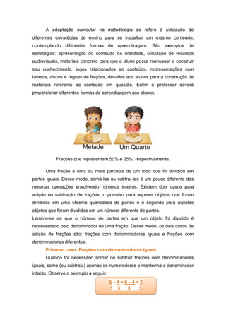 A adaptação curricular na metodologia se refere à utilização de
diferentes estratégias de ensino para se trabalhar um mesmo conteúdo,
contemplando diferentes formas de aprendizagem. São exemplos de
estratégias: apresentação do conteúdo na oralidade, utilização de recursos
audiovisuais, materiais concreto para que o aluno possa manusear e construir
seu conhecimento, jogos relacionados ao conteúdo, representações com
tabelas, discos e réguas de frações, desafios aos alunos para a construção de
materiais referente ao conteúdo em questão. Enfim o professor deverá
proporcionar diferentes formas de aprendizagem aos alunos. .
Frações que representam 50% e 25%, respectivamente.
Uma fração é uma ou mais parcelas de um todo que foi dividido em
partes iguais. Desse modo, somá-las ou subtraí-las é um pouco diferente das
mesmas operações envolvendo números inteiros. Existem dois casos para
adição ou subtração de frações: o primeiro para aqueles objetos que foram
divididos em uma Mesma quantidade de partes e o segundo para aqueles
objetos que foram divididos em um número diferente de partes.
Lembre-se de que o número de partes em que um objeto foi dividido é
representado pelo denominador de uma fração. Desse modo, os dois casos de
adição de frações são: frações com denominadores iguais e frações com
denominadores diferentes.
Primeiro caso: Frações com denominadores iguais
Quando for necessário somar ou subtrair frações com denominadores
iguais, some (ou subtraia) apenas os numeradores e mantenha o denominador
intacto. Observe o exemplo a seguir:
6 – 4 = 6 – 4 = 2
3 3 3 3
 