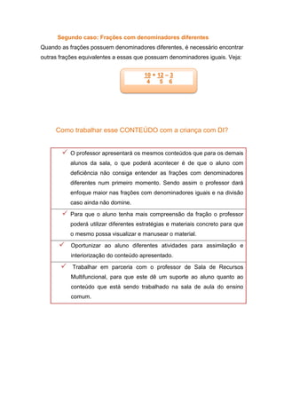 Segundo caso: Frações com denominadores diferentes
Quando as frações possuem denominadores diferentes, é necessário encontrar
outras frações equivalentes a essas que possuam denominadores iguais. Veja:
Como trabalhar esse CONTEÚDO com a criança com DI?
 O professor apresentará os mesmos conteúdos que para os demais
alunos da sala, o que poderá acontecer é de que o aluno com
deficiência não consiga entender as frações com denominadores
diferentes num primeiro momento. Sendo assim o professor dará
enfoque maior nas frações com denominadores iguais e na divisão
caso ainda não domine.
 Para que o aluno tenha mais compreensão da fração o professor
poderá utilizar diferentes estratégias e materiais concreto para que
o mesmo possa visualizar e manusear o material.
 Oportunizar ao aluno diferentes atividades para assimilação e
interiorização do conteúdo apresentado.
 Trabalhar em parceria com o professor de Sala de Recursos
Multifuncional, para que este dê um suporte ao aluno quanto ao
conteúdo que está sendo trabalhado na sala de aula do ensino
comum.
10 + 12 – 3
4 5 6
 