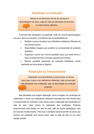 Adaptação na Avaliação
O formato das avaliações vai depender muito do nível de aprendizagem
em que o aluno se encontra. O professor tem a possibilidade de:
 Realizar a prova do aluno com deficiência intelectual diferente da
dos demais alunos.
 Disponibilizar imagens que auxiliem na compreensão do conteúdo
avaliativo.
 Organizar a prova com menos questões, para que desta forma o
aluno consiga terminar no tempo proposto aos demais.
 Elencar questões essenciais do conteúdo trabalhado, sendo
abordado de forma direta e objetiva.
Adaptação na Temporalidade
Nas atividades que exigem abstração, como é exigido nos conteúdos de
matemática, o aluno com deficiência intelectual necessita de maior tempo para
a compreensão do conteúdo, maior tempo para a realização das atividades em
sala de aula, maior tempo na realização das avaliações. Podendo
proporcionado esse tempo em sala de aula, sala da equipe pedagógica, sala
de recursos multifuncionais. Para isso o professor deverá permitir ao aluno que
termine sua avaliação num tempo maior, seja na sala de aula ou em outro
espaço escolar.
Refere-se às diferentes formas de averiguar a
aprendizagem do aluno, seja por meio de alterações de técnicas,
ou instrumentos utilizados.
Adaptação na temporalidade é proporcionar um tempo
maior para o aluno com deficiência intelectual, seja na execução
das atividades e/ou avaliações, seja na assimilação do conteúdo
proposto.
 