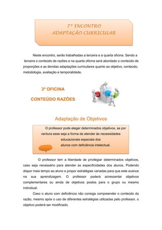 Neste encontro, serão trabalhadas a terceira e a quarta oficina. Sendo a
terceira o conteúdo de razões e na quarta oficina será abordado o conteúdo de
proporções e as devidas adaptações curriculares quanto ao objetivo, conteúdo,
metodologia, avaliação e temporalidade.
3º OFICINA
CONTEÚDO RAZÕES
Adaptação de Objetivos
O professor tem a liberdade de privilegiar determinados objetivos,
caso seja necessário para atender as especificidades dos alunos. Podendo
dispor mais tempo ao aluno e propor estratégias variadas para que este avance
na sua aprendizagem. O professor poderá acrescentar objetivos
complementares ou ainda de objetivos postos para o grupo ou mesmo
individual.
Caso o aluno com deficiência não consiga compreender o conteúdo da
razão, mesmo após o uso de diferentes estratégias utilizadas pelo professor, o
objetivo poderá ser modificado.
O professor pode eleger determinados objetivos, se por
ventura esse seja a forma de atender às necessidades
educacionais especiais dos
alunos com deficiência intelectual.
.
7º ENCONTRO
ADAPTAÇÃO CURRICULAR
 
