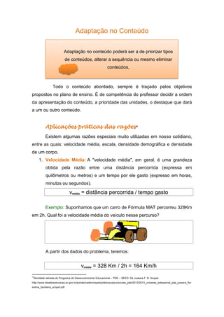 Adaptação no Conteúdo
Todo o conteúdo abordado, sempre é traçado pelos objetivos
propostos no plano de ensino. É de competência do professor decidir a ordem
da apresentação do conteúdo, a prioridade das unidades, o destaque que dará
a um ou outro conteúdo.
Aplicações práticas das razões14
Existem algumas razões especiais muito utilizadas em nosso cotidiano,
entre as quais: velocidade média, escala, densidade demográfica e densidade
de um corpo.
1. Velocidade Média: A "velocidade média", em geral, é uma grandeza
obtida pela razão entre uma distância percorrida (expressa em
quilômetros ou metros) e um tempo por ele gasto (expresso em horas,
minutos ou segundos).
vmédia = distância percorrida / tempo gasto
Exemplo: Suponhamos que um carro de Fórmula MAT percorreu 328Km
em 2h. Qual foi a velocidade média do veículo nesse percurso?
A partir dos dados do problema, teremos:
vmédia = 328 Km / 2h = 164 Km/h
14
Atividade retirada do Programa de Desenvolvimento Educacional – PDE – SEED. De Jussara F. B. Scopel.
http://www.diaadiaeducacao.pr.gov.br/portals/cadernospde/pdebusca/producoes_pde/2013/2013_unioeste_edespecial_pdp_jussara_flor
entina_bandeira_scopel.pdf.
Adaptação no conteúdo poderá ser a de priorizar tipos
de conteúdos, alterar a sequência ou mesmo eliminar
conteúdos,
 
