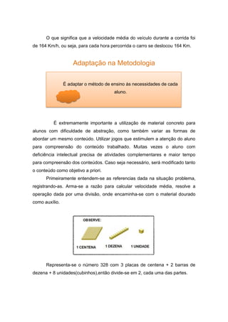 O que significa que a velocidade média do veículo durante a corrida foi
de 164 Km/h, ou seja, para cada hora percorrida o carro se deslocou 164 Km.
Adaptação na Metodologia
É extremamente importante a utilização de material concreto para
alunos com dificuldade de abstração, como também variar as formas de
abordar um mesmo conteúdo. Utilizar jogos que estimulem a atenção do aluno
para compreensão do conteúdo trabalhado. Muitas vezes o aluno com
deficiência intelectual precisa de atividades complementares e maior tempo
para compreensão dos conteúdos. Caso seja necessário, será modificado tanto
o conteúdo como objetivo a priori.
Primeiramente entendem-se as referencias dada na situação problema,
registrando-as. Arma-se a razão para calcular velocidade média, resolve a
operação dada por uma divisão, onde encaminha-se com o material dourado
como auxílio.
Representa-se o número 328 com 3 placas de centena + 2 barras de
dezena + 8 unidades(cubinhos),então divide-se em 2, cada uma das partes.
É adaptar o método de ensino às necessidades de cada
aluno.
 