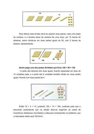 Para efetuar esta divisão deve-se separar duas placas, cada uma delas
de centena, e a terceira placa da centena faz uma troca, por 10 barras de
dezenas, assim divide-se em duas partes iguais de 50, com 5 barras da
dezena, representando:
Assim pega uma das partes divididas que ficou 100 + 50 = 150
- A parte das dezenas tem duas iguais, ficando separadas em duas de
10 unidades cada, e a parte das 8 unidades também divide em duas partes
iguais, ficando com duas partes de 4.
Então 10 + 4 = 14, juntando 150 + 14 = 164, cuidando para que o
educando compreenda que na adição deve-se organizar as casas de
C(centena); D(dezena); U(unidade) e volta para compreender no problema, que
a velocidade média será 164 Km/h.
 