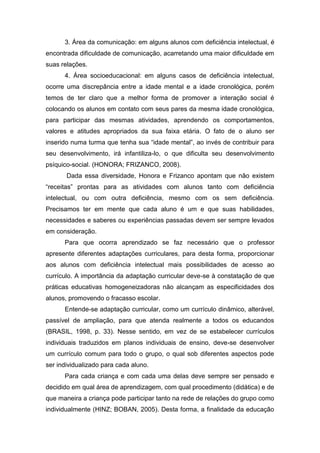 3. Área da comunicação: em alguns alunos com deficiência intelectual, é
encontrada dificuldade de comunicação, acarretando uma maior dificuldade em
suas relações.
4. Área socioeducacional: em alguns casos de deficiência intelectual,
ocorre uma discrepância entre a idade mental e a idade cronológica, porém
temos de ter claro que a melhor forma de promover a interação social é
colocando os alunos em contato com seus pares da mesma idade cronológica,
para participar das mesmas atividades, aprendendo os comportamentos,
valores e atitudes apropriados da sua faixa etária. O fato de o aluno ser
inserido numa turma que tenha sua “idade mental”, ao invés de contribuir para
seu desenvolvimento, irá infantiliza-lo, o que dificulta seu desenvolvimento
psíquico-social. (HONORA; FRIZANCO, 2008).
Dada essa diversidade, Honora e Frizanco apontam que não existem
“receitas” prontas para as atividades com alunos tanto com deficiência
intelectual, ou com outra deficiência, mesmo com os sem deficiência.
Precisamos ter em mente que cada aluno é um e que suas habilidades,
necessidades e saberes ou experiências passadas devem ser sempre levados
em consideração.
Para que ocorra aprendizado se faz necessário que o professor
apresente diferentes adaptações curriculares, para desta forma, proporcionar
aos alunos com deficiência intelectual mais possibilidades de acesso ao
currículo. A importância da adaptação curricular deve-se à constatação de que
práticas educativas homogeneizadoras não alcançam as especificidades dos
alunos, promovendo o fracasso escolar.
Entende-se adaptação curricular, como um currículo dinâmico, alterável,
passível de ampliação, para que atenda realmente a todos os educandos
(BRASIL, 1998, p. 33). Nesse sentido, em vez de se estabelecer currículos
individuais traduzidos em planos individuais de ensino, deve-se desenvolver
um currículo comum para todo o grupo, o qual sob diferentes aspectos pode
ser individualizado para cada aluno.
Para cada criança e com cada uma delas deve sempre ser pensado e
decidido em qual área de aprendizagem, com qual procedimento (didática) e de
que maneira a criança pode participar tanto na rede de relações do grupo como
individualmente (HINZ; BOBAN, 2005). Desta forma, a finalidade da educação
 