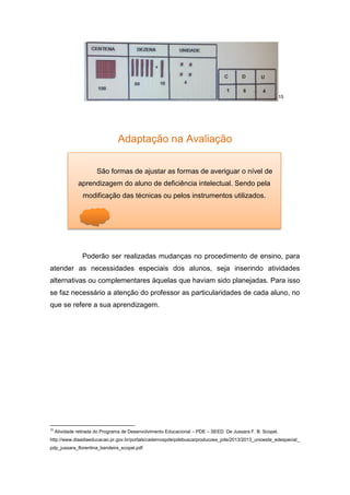 15
Adaptação na Avaliação
Poderão ser realizadas mudanças no procedimento de ensino, para
atender as necessidades especiais dos alunos, seja inserindo atividades
alternativas ou complementares àquelas que haviam sido planejadas. Para isso
se faz necessário a atenção do professor as particularidades de cada aluno, no
que se refere a sua aprendizagem.
15
Atividade retirada do Programa de Desenvolvimento Educacional – PDE – SEED. De Jussara F. B. Scopel.
http://www.diaadiaeducacao.pr.gov.br/portals/cadernospde/pdebusca/producoes_pde/2013/2013_unioeste_edespecial_
pdp_jussara_florentina_bandeira_scopel.pdf.
São formas de ajustar as formas de averiguar o nível de
aprendizagem do aluno de deficiência intelectual. Sendo pela
modificação das técnicas ou pelos instrumentos utilizados.
 