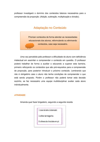 professor investigará o domínio dos conteúdos básicos necessários para a
compreensão da proporção. (Adição, subtração, multiplicação e divisão).
Adaptação no Conteúdo
Uma vez percebido pelo professor a dificuldade do aluno com deficiência
intelectual em assimilar e compreender o conteúdo em questão. O professor
poderá trabalhar de forma a auxiliar o educando a superar esta barreira,
primeiro reforçando os conteúdos que são pré-requisitos para a compreensão
de proporção, para posterior introduzir o próximo conteúdo. Lembrando que
não é obrigatório caso o aluno não tenha condições de compreender o que
está sendo proposto. Porém o professor não poderá tomar esta decisão
sozinho, se faz necessário uma equipe multidisciplinar avaliar cada aluno
individualmente.
ATIVIDADE:
Amanda quer fazer brigadeiro, seguindo a seguinte receita.
Priorizar conteúdos de forma atender as necessidades
educacionais dos alunos, reformulando ou eliminando
conteúdos, caso seja necessário.
 