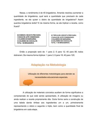 Nessa, o rendimento é de 40 brigadeiros. Amanda resolveu aumentar a
quantidade de brigadeiros, qual será a quantidade que precisará de cada
ingrediente, se ela quiser o dobro da quantidade de brigadeiros? Assim
quantos brigadeiros terão? E da mesma forma, se ela triplicar a receita, como
ficará?
Então a proporção será de: 1 para 2; 6 para 12; 40 para 80; todos
dobraram; Da mesma forma triplicar: 1 para 3; 6 para 18; 40 para 120;
Adaptação na Metodologia
A utilização de materiais concretos auxiliam de forma significativa a
compreensão do que está sendo apresentado, A utilização de imagens ou
ainda realizar a receita propriamente dita. Outra forma seria a construção de
uma tabela dando ênfase aos ingredientes um a um, primeiramente
representando o dobro e seguinte o triplo, bem como a quantidade final de
brigadeiros em cada etapa.
Utilização de diferentes metodologias para atender as
necessidades educacionais especiais.
 