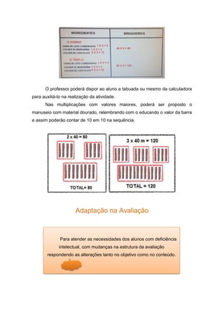 O professor poderá dispor ao aluno a tabuada ou mesmo da calculadora
para auxiliá-lo na realização da atividade.
Nas multiplicações com valores maiores, poderá ser proposto o
manuseio com material dourado, relembrando com o educando o valor da barra
e assim poderão contar de 10 em 10 na sequência.
Adaptação na Avaliação
Para atender as necessidades dos alunos com deficiência
intelectual, com mudanças na estrutura da avaliação
respondendo as alterações tanto no objetivo como no conteúdo.
 