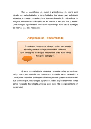 Com a possibilidade de mudar o procedimento de ensino para
atender as particularidades e especificidades dos alunos com deficiência
intelectual, o professor poderá mudar a estrutura da avaliação, utilizando-se de
imagens, número menor de questões, ou mesmo a estrutura das questões.
Uma avaliação organizada de forma clara e com tempo maior para a realização
da mesma, caso seja necessário.
Adaptação na Temporalidade
O aluno com deficiência intelectual necessita muitas vezes de um
tempo maior para assimilar um determinado conteúdo, sendo necessário a
utilização de diferentes estratégias e intervenções que possam contribuir com
sua aprendizagem. Na avaliação o professor poderá disponibilizar mais tempo
para a realização da avaliação, uma vez que o aluno não consiga realiza-la em
tempo hábil.
Poderá ser a de aumentar o tempo previsto para atender
as alterações tanto no objetivo como nos conteúdos.
Maior tempo para assimilação do conteúdo, como maior tempo
de suporte pedagógico.
 