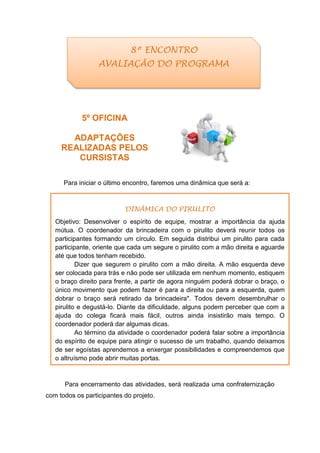 5º OFICINA
ADAPTAÇÕES
REALIZADAS PELOS
CURSISTAS
Para iniciar o último encontro, faremos uma dinâmica que será a:
Para encerramento das atividades, será realizada uma confraternização
com todos os participantes do projeto.
8º ENCONTRO
AVALIAÇÃO DO PROGRAMA
DINÂMICA DO PIRULITO
Objetivo: Desenvolver o espírito de equipe, mostrar a importância da ajuda
mútua. O coordenador da brincadeira com o pirulito deverá reunir todos os
participantes formando um círculo. Em seguida distribui um pirulito para cada
participante, oriente que cada um segure o pirulito com a mão direita e aguarde
até que todos tenham recebido.
Dizer que segurem o pirulito com a mão direita. A mão esquerda deve
ser colocada para trás e não pode ser utilizada em nenhum momento, estiquem
o braço direito para frente, a partir de agora ninguém poderá dobrar o braço, o
único movimento que podem fazer é para a direita ou para a esquerda, quem
dobrar o braço será retirado da brincadeira". Todos devem desembrulhar o
pirulito e degustá-lo. Diante da dificuldade, alguns podem perceber que com a
ajuda do colega ficará mais fácil, outros ainda insistirão mais tempo. O
coordenador poderá dar algumas dicas.
Ao término da atividade o coordenador poderá falar sobre a importância
do espírito de equipe para atingir o sucesso de um trabalho, quando deixamos
de ser egoístas aprendemos a enxergar possibilidades e compreendemos que
o altruísmo pode abrir muitas portas.
 