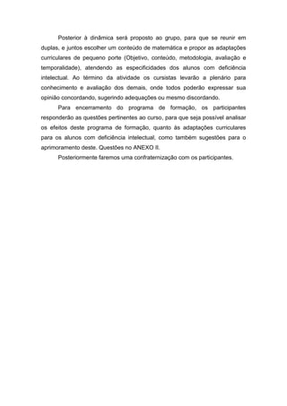 Posterior à dinâmica será proposto ao grupo, para que se reunir em
duplas, e juntos escolher um conteúdo de matemática e propor as adaptações
curriculares de pequeno porte (Objetivo, conteúdo, metodologia, avaliação e
temporalidade), atendendo as especificidades dos alunos com deficiência
intelectual. Ao término da atividade os cursistas levarão a plenário para
conhecimento e avaliação dos demais, onde todos poderão expressar sua
opinião concordando, sugerindo adequações ou mesmo discordando.
Para encerramento do programa de formação, os participantes
responderão as questões pertinentes ao curso, para que seja possível analisar
os efeitos deste programa de formação, quanto às adaptações curriculares
para os alunos com deficiência intelectual, como também sugestões para o
aprimoramento deste. Questões no ANEXO II.
Posteriormente faremos uma confraternização com os participantes.
 