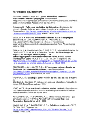 REFERÊNCIAS BIBLIOGRÁFICAS
BALIELO, Desirée F. e SODRÉ, Ulysses. Matemática Essencial:
Fundamental: Razões e proporções. Disponível em:
<http://pessoal.sercomtel.com.br/matematica/fundam/razoes/razoes.htm>Atuali
zada em 24/mar/2005. Acesso em 25 de mai. 2016.
Brousseau G. - Referência na didática da Matemática - Os estudos do
educador francês definiram as condições de ensino e aprendizagem.
Disponível em: http://acervo.novaescola.org.br/matematica/fundamentos/pai-
didatica-matematica-427127.shtml. Acesso 19 out. 2016.
BLANCO, R. A atenção à diversidade na sala de aula e as adaptações
docurrículo. In: COLL, C.; MARCHESI, A.; PALACIOS, J.A.
(org.).Desenvolvimento psicológico e educação: transtornos de
desenvolvimentoe necessidades educativas especiais. Porto Alegre: Artmed
editora, 2004.
CUNHA, M. L. A, Faculdades INTA; CUNHA, N. V. S. Universidade Estadual do
Ceará – UECE; SILVA, N. A. – Federal do Ceará – UFC.Defectologia de
Vigotski e a educação da criança cega. The
defectologyVigotskiandeducationofchildren’sblind. Revista Formar
Interdisciplinar, Sobral v.1, n.2, p. 6-11, Jan - jun. 2013. Disponível em:
http://www.inta.com.br/biblioteca/images/pdf/1_a_%20defectologia_de_vigotski
_e_a_educacao_da_crianca_cega.pdf. Acesso em 14 set. 2016.
FELISBERTO K. G. L.; LOPES C. E. - O Processo de Leitura e Escrita na
Resolução de Problemas Matemáticos. 2008.Disponível em:
http://www2.rc.unesp.br/eventos/matematica/ebrapem2008/upload/274-1-A-
gt8_felisberto_tc.pdf. Acesso em 18 out 2016.
IVERSON, A. M.; Estratégias para o manejo de uma sala de aula inclusiva.
In:
Stainback, S.; Stainback, W. Inclusão: um guia para educadores. Tradução de
Lopes, M.F. Porto Alegre: Artmed, 1999.
JOGO MATIX - Jogo envolvendo números inteiros relativos. Disponível em:
http://www.matematicamania.com.br/2010/matix-jogo-envolvendo-numeros-
inteiros-relativos/ Acesso em 13 out 2016.
MANJÓN D.G; GIL, J.R.& GARRIDO. A. A. Adaptaciones curriculares – guia
para suelaboración, in BRASIL.Parâmetros Curriculares Nacionais
Adaptações Curriculares, MEC – 2002
MAKISHIMA, E. A. C; ZAMPRONI E. C. B. – Deficiência Intelectual – SEED,
DEEIN – 2012, Disponível em:
file:///C:/Users/free/Downloads/texto_form_a%C3%A7%C3%A3o_DI.pdf
Acesso 15 nov. 2016.
 