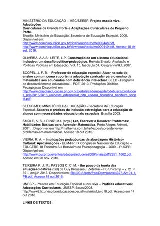 MINISTÉRIO DA EDUCAÇÃO – MEC/SEESP. Projeto escola viva.
Adaptações
Curriculares de Grande Porte e Adaptações Curriculares de Pequeno
Porte.
Brasília: Ministério da Educação, Secretaria de Educação Especial, 2000.
Disponível em:
http://www.dominiopublico.gov.br/download/texto/me000448.pdf.
http://www.dominiopublico.gov.br/download/texto/me000449.pdf. Acesso 10 de
set. 2016.
OLIVEIRA, A.A.S.; LEITE, L.P. Construção de um sistema educacional
inclusivo: um desafio político-pedagógico. Revista Ensaio: Avaliação e
Políticas Públicas em Educação. Vol. 15, fascículo 57, Cesgranrio/RJ, 2007.
SCOPEL, J. F. B. – Professor de educação especial: Atuar na sala do
ensino comum como suporte na adaptação curricular para o ensino da
matemática aos educandos com deficiência intelectual. SEED - Programa
de desenvolvimento educacional – PDE, 2013. Produções Didático-
Pedagógicas Disponível em
http://www.diaadiaeducacao.pr.gov.br/portals/cadernospde/pdebusca/producoe
s_pde/2013/2013_unioeste_edespecial_pdp_jussara_florentina_bandeira_scop
el.pdf.
SEESP/MEC MINISTÉRIO DA EDUCAÇÃO - Secretaria de Educação
Especial, Saberes e práticas da inclusão estratégias para a educação de
alunos com necessidades educacionais especiais. Brasília 2003.
SMOLE, K. S. e DINIZ, M.I. (orgs.) Ler, Escrever e Resolver Problemas:
Habilidades Básicas para Aprender Matemática. Porto Alegre: Artmed,
2001. . Disponível em http://mathema.com.br/reflexoes/aprender-a-ler-
problemas-em-matematica/. Acesso 18 out 2016.
VIEIRA, R. A. – Implicações pedagógicas da abordagem Histórico-
Cultural: Aproximações - UEM-PR. IX Congresso Nacional de Educação –
EDUCERE, III Encontro Sul Brasileiro de Psicopedagogia – 2009 – PUCPR.
Disponível em:
http://www.pucpr.br/eventos/educere/educere2009/anais/pdf/2951_1662.pdf.
Acesso em 20 nov. 2016.
TEIXEIRA P. J. M.; PASSOS C. C. M. - Um pouco da teoria das
situaçõesdidáticas (tsd) de Guy Brousseau. Zetetiké – FE/Unicamp – v. 21, n.
39 – jan/jun 2013. Disponívelem: file:///C:/Users/free/Downloads/4327-22101-1-
PB.pdf. Acesso 19 out 2016.
UNESP - Práticas em Educação Especial e Inclusiva – Práticas educativas:
Adaptações Curriculares. UNESP, Bauru/2008.
http://www2.fc.unesp.br/educacaoespecial/material/Livro10.pdf. Acesso em 14
out 2016.
LINKS DE TEXTOS:
 
