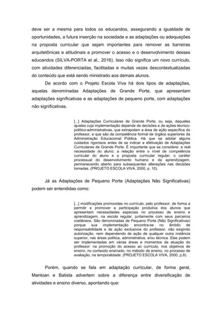 deve ser a mesma para todos os educandos, assegurando a igualdade de
oportunidades, a futura inserção na sociedade e as adaptações ou adequações
na proposta curricular que sejam importantes para remover as barreiras
arquitetônicas e atitudinais e promover o acesso e o desenvolvimento desses
educandos (SILVA-PORTA et al., 2016). Isso não significa um novo currículo,
com atividades diferenciadas, facilitadas e muitas vezes descontextualizadas
do conteúdo que está sendo ministrado aos demais alunos.
De acordo com o Projeto Escola Viva há dois tipos de adaptações,
aquelas denominadas Adaptações de Grande Porte, que apresentam
adaptações significativas e as adaptações de pequeno porte, com adaptações
não significativas.
[...] Adaptações Curriculares de Grande Porte, ou seja, daqueles
ajustes cuja implementação depende de decisões e de ações técnico-
político-administrativas, que extrapolam a área de ação específica do
professor, e que são da competência formal de órgãos superiores da
Administração Educacional Pública. Há que se adotar alguns
cuidados rigorosos antes de se indicar a efetivação de Adaptações
Curriculares de Grande Porte. É importante que se considere: a real
necessidade do aluno; a relação entre o nível de competência
curricular do aluno e a proposta curricular regular; o caráter
processual do desenvolvimento humano e da aprendizagem,
permanecendo aberto para subsequentes alterações nas decisões
tomadas. (PROJETO ESCOLA VIVA, 2000, p. 10).
Já as Adaptações de Pequeno Porte (Adaptações Não Significativas)
podem ser entendidas como:
[...] modificações promovidas no currículo, pelo professor, de forma a
permitir e promover a participação produtiva dos alunos que
apresentam necessidades especiais no processo de ensino e
aprendizagem, na escola regular, juntamente com seus parceiros
coetâneos. São denominadas de Pequeno Porte (Não Significativas)
porque sua implementação encontra-se no âmbito de
responsabilidade e de ação exclusivos do professor, não exigindo
autorização, nem dependendo de ação de qualquer outra instância
superior, nas áreas política, administrativa, e/ou técnica. Elas podem
ser implementadas em várias áreas e momentos da atuação do
professor: na promoção do acesso ao currículo, nos objetivos de
ensino, no conteúdo ensinado, no método de ensino, no processo de
avaliação, na temporalidade. (PROJETO ESCOLA VIVA, 2000, p.8).
Porém, quando se fala em adaptação curricular, de forma geral,
Mantoan e Batista advertem sobre a diferença entre diversificação de
atividades e ensino diverso, apontando que:
 