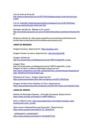 Link do texto do Procusto
http://www.profjuliososa.com.br/2013/04/mitologia-grega-o-mito-de-procusto-
e.html
Link do Jogohttp://matematicaprendebrinca.blogspot.com.br/2010/09/jogo-
matix-as-regras-do-jogo-matix-sao.html
Atividade retirada de: “Metade e Um quarto”.
http://mundoeducacao.bol.uol.com.br/matematica/adicao-subtracao-fracoes.htm
ok
Dinâmica retirada de: http://www.esoterikha.com/coaching-pnl/dinamica-do-
pirulito-texto-e-exemplos-de-brincadeiras-para-grupos.php
LINKS DE IMAGENS:
Imagem bonecos, disponível em: https://pixabay.com/.
Imagem homem na cama, disponível em: http://bit.ly/2h4L6IR.
Imagem retirada de:
http://s3.amazonaws.com/libapps/accounts/10097/images/film_4.png.
Imagem filme:
http://s3.amazonaws.com/libapps/accounts/10097/images/film_4.png
Imagem do Itard e o Menino Selevagem,disponível em:
http://www.notapositiva.com/trab_estudantes/trab_estudantes/psicologia/psicol
ogia_trabalhos/meninoselvagem.jpg.
Dobradura do Tsuru, Imagem disponível em:
https://parecomenergianuclear.files.wordpress.com/2011/04/20.jpg
Imagem do filme Como Estrelas na Terra, disponível em:
https://educandoemcasa.files.wordpress.com/2013/01/como-uma-estrela-2.png
LINKS DE VÍDEOS:
História da Educação Especial – Evolução Conceitual. Disponível em:
https://www.youtube.com/watch?v=wNW19fSHq_o
Itard e o Menino Lobo -http://www.dailymotion.com/video/x1xwqmg_itard-
working-with-victor_school.
“Bem-vindo à Holanda(Para pais Especiais)”. Disponível em:
https://www.youtube.com/watch?v=X_UkIaz07J4.
“APRENDER A APRENDER” -
https://www.youtube.com/watch?v=GvsEqthCTxU-
 