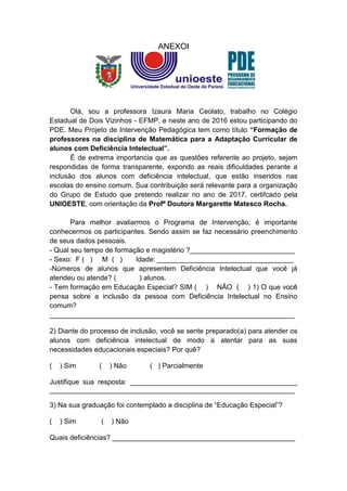 ANEXOI
Olá, sou a professora Izaura Maria Ceolato, trabalho no Colégio
Estadual de Dois Vizinhos - EFMP, e neste ano de 2016 estou participando do
PDE. Meu Projeto de Intervenção Pedagógica tem como título “Formação de
professores na disciplina de Matemática para a Adaptação Curricular de
alunos com Deficiência Intelectual”.
É de extrema importancia que as questões referente ao projeto, sejam
respondidas de forma transparente, expondo as reais dificuldades perante a
inclusão dos alunos com deficiência intelectual, que estão inseridos nas
escolas do ensino comum. Sua contribuição será relevante para a organização
do Grupo de Estudo que pretendo realizar no ano de 2017, certifcado pela
UNIOESTE, com orientação da Profª Doutora Margarette Matesco Rocha.
Para melhor avaliarmos o Programa de Intervenção, é importante
conhecermos os participantes. Sendo assim se faz necessário preenchimento
de seus dados pessoais.
- Qual seu tempo de formação e magistério ?___________________________
- Sexo: F ( ) M ( ) Idade: ___________________________________
-Números de alunos que apresentem Deficiência Intelectual que você já
atendeu ou atende? ( ) alunos.
- Tem formação em Educação Especial? SIM ( ) NÃO ( ) 1) O que você
pensa sobre a inclusão da pessoa com Deficiência Intelectual no Ensino
comum?
_______________________________________________________________
2) Diante do processo de inclusão, você se sente preparado(a) para atender os
alunos com deficiência intelectual de modo a atentar para as suas
necessidades educacionais especiais? Por quê?
( ) Sim ( ) Não ( ) Parcialmente
Justifique sua resposta: ___________________________________________
_______________________________________________________________
3) Na sua graduação foi contemplado a disciplina de “Educação Especial”?
( ) Sim ( ) Não
Quais deficiências? _______________________________________________
 