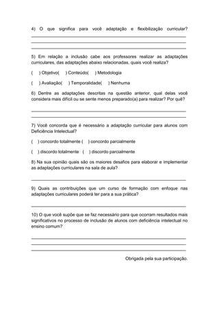 4) O que significa para você adaptação e flexibilização curricular?
_______________________________________________________________
_______________________________________________________________
_______________________________________________________________
5) Em relação a inclusão cabe aos professores realizar as adaptações
curriculares, das adaptações abaixo relacionadas, quais você realiza?
( ) Objetivo( ) Conteúdo( ) Metodologia
( ) Avaliação( ) Temporalidade( ) Nenhuma
6) Dentre as adaptações descritas na questão anterior, qual delas você
considera mais difícil ou se sente menos preparado(a) para realizar? Por quê?
_______________________________________________________________
_______________________________________________________________
7) Você concorda que é necessário a adaptação curricular para alunos com
Deficiência Intelectual?
( ) concordo totalmente ( ) concordo parcialmente
( ) discordo totalmente ( ) discordo parcialmente
8) Na sua opinião quais são os maiores desafios para elaborar e implementar
as adaptações curriculares na sala de aula?
_______________________________________________________________
9) Quais as contribuições que um curso de formação com enfoque nas
adaptações curriculares poderá ter para a sua prática?
_______________________________________________________________
10) O que você supõe que se faz necessário para que ocorram resultados mais
significativos no processo de inclusão de alunos com deficiência intelectual no
ensino comum?
_______________________________________________________________
_______________________________________________________________
_______________________________________________________________
Obrigada pela sua participação.
 
