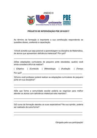 ANEXO II
PROJETO DE INTERVENÇÃO PDE 2016/2017
Ao término da formação é importante a sua contribuição respondendo as
questões abaixo, avaliando a capacitação.
1)Você acredita que seja possível a aprendizagem na disciplina de Matemática,
de alunos que apresentam deficiência intelectual? Por quê?
_______________________________________________________________
2)Das adaptações curriculares de pequeno porte estudadas, qual(is) você
ainda considera difícil de realizar?
( )Objetivo ( )Conteúdo ( )Metodologia ( )Avaliação ( )Tempo
Por quê? _______________________________________________________
3)Como você professor poderá realizar as adaptações curriculares de pequeno
porte em sua disciplina?
_______________________________________________________________
_______________________________________________________________
4)De que forma a comunidade escolar poderia se organizar para melhor
atender os alunos com deficiência intelectual nela inseridos?
_______________________________________________________________
_______________________________________________________________
5)O curso de formação atendeu as suas expectativas? Na sua opinião, poderia
ser realizado de outra forma?
_______________________________________________________________
_______________________________________________________________
Obrigada pela sua participação!
 