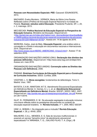Pessoas com Necessidades Especiais- PEE- Cascavel: EDUNIOESTE,
2013.
MACHADO, Evelcy Monteiro; VERNICK, Maria da Glória Lima Pereira.
Reflexões sobre a Política de Educação Especial Nacional e no Estado do
Paraná. Nuances: estudos sobre Educação. Presidente Prudente, SP, v. 24,
n. 2, maio/ago. 2013.
MEC/SECADI. Política Nacional de Educação Especial na Perspectiva da
Educação Inclusiva. Ministério da Educação. Disponível em:
<http://portal.mec.gov.br/index.php?option=com_docman&view=download&alia
s=16690-politica-nacional-de-educacao-especial-na-perspectiva-da-educacao-
inclusiva-05122014&Itemid=30192>. Acesso em: 14 de agosto de 2016.
MOREIRA, Carlos, José de Melo. Educação Especial: uma análise sobre a
concepção e o Direito à educação em documentos nacionais e Internacionais.
2014. Disponível em:
http://www.anpae.org.br/IBERO_AMERICANO_IV/eixo3.html>. Acesso 17 de
setembro 2016.
ORGANIZAÇÃO DAS NAÇÕES UNIDAS (ONU). Declaração dos direitos das
pessoas deficientes. Disponível em <http://www.eerp.hpg.com.br/ddpd.html.
Acesso em: maio 2016.
ORGANIZAÇÃO DAS NAÇÕES UNIDAS. Convenção sobre os Direitos das
Pessoas com Deficiência, 2006.
PARANÁ. Diretrizes Curriculares da Educação Especial para a Construção
de Currículos Inclusivos. SEED. Curitiba, 2006.
VIGOTSKI, L. S. Obras escogidas: fundamentos de defectología. Tomo V.
Madrid: Visor, 1997.
BATISTA, C.A.M.; MANTOAN, M.T.E. Atendimento Educacional Especializado
em Deficiência Mental. In: Gomes, A. L. L. et. al. Atendimento Educacional
Especializado em Deficiência Mental. Brasília: SEESP / SEED / MEC, 2007.
Disponível em: http://portal.mec.gov.br/seesp/arquivos/pdf/aee_dm.pdf Acesso
em 28/11/2016.
GLAT, R.; FERNANDES, E. M. Da educação segregada à educação inclusiva:
uma breve reflexão sobre os paradigmas educacionais no contexto da
educação especial brasileira. In: Revista Inclusão, nº 1, 2005, MEC/ SEESP.
HINZ, A.; BOBAN, I. Da integração para a inclusão? Revista Educação
Especial, n. 26, p. 49-60, 2005.
MALHEIRO, C.A.L.; MENDES, E. G. Sala de recursos multifuncionais: é
possível um serviço “tamanho único” de atendimento educacional
especializado? In: MIRANDA, T. G..; GALVÃO FILHO, T. A. (Orgs.). O
 