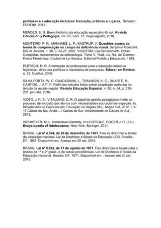 professor e a educação inclusiva: formação, práticas e lugares. Salvador:
EDUFBA, 2012.
MENDES, E. G. Breve histórico da educação especialno Brasil. Revista
Educación y Pedagogía, vol. 22, núm. 57, mayo-agosto, 2010.
MONTEIRO, P. R.; MANHÃES, L. P.; KASTRUP, V. Questões acerca da
teoria da compensação no campo da deficiência visual. Benjamin Constant,
Rio de Janeiro, n. 36, p. 22-27, 2007. VIGOTSKI, LievSemiónovich. Obras
Completas: fundamentos da defectología. Tomo V. Trad. Lic. Ma. del Carmen
Ponce Fernández. Ciudad de La Habana: Editorial Pueblo y Educación, 1989.
PLETSCH, M. D. A formação de professores para a educação inclusiva:
legislação, diretrizes políticas e resultados de pesquisas. Educar em Revista,
n. 33, Curitiba, 2009.
SILVA-PORTA, W. C. GUADAGNINI, L., TRAVAGIN, K. C., DUARTE, M.,
CAMPOS, J. A.P. P. Perfil dos estudos feitos sobre adaptação curricular no
âmbito da escola regular. Revista Educação Especial, v. 29, n. 54, p. 215-
231. jan./abr. 2016.
VIOTO. J. R. B.; VITALIANO, C. R. O papel da gestão pedagógica frente ao
processo de inclusão dos alunos com necessidades educacionais especais. In:
IXSeminário de Pesquisa em Educação na Região SUL, Anped Sul, 2012, p.1-
17.Caxias do Sul. Anais .../ Caxias do Sul: Universidade de Caxias do Sul,
2012.
WEHMEYER, M. L. Intellectual Disability. In:LEVESQUE, ROGER J. R. (Ed.).
Encyclopedia of Adolescence. New York: Springer, 2011.
BRASIL. Lei nº 4.024, de 20 de dezembro de 1961. Fixa as diretrizes e bases
da educação nacional. Lei de Diretrizes e Bases da Educação-LDB. Brasília,
DF, 1961. Disponível em: Acesso em 20 set. 2016.
BRASIL. Lei nº 5.692, de 11 de agosto de 1971. Fixa diretrizes e bases para o
ensino de 1º e 2º graus, e dá outras providências. Lei de Diretrizes e Bases da
Educação Nacional. Brasília, DF, 1971. Disponível em: . Acesso em 20 set.
2016.
 