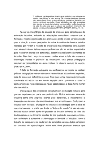 O professor, na perspectiva da educação inclusiva, não ministra um
„ensino diversificado‟ e para alguns. Ele prepara atividades diversas
para seus alunos (com e sem deficiência mental) ao trabalhar um
mesmo conteúdo curricular. Essas atividades não são graduadas
para atender a níveis diferentes de compreensão e estão disponíveis
na sala de aula para que os alunos as escolham livremente, de
acordo com seus interesses (MANTOAN; BATISTA, 2007, p. 17-18).
Apesar da importância da atuação do professor para consolidação da
educação inclusiva, incluindo as adaptações curriculares, sabe-se que a
formação, inicial ou continuada, dos professores ainda precisa ser consolidada
para a atuação em uma perspectiva inclusiva. A análise de diversos estudos
realizada por Pletsch a respeito da preparação dos professores para atuarem
com alunos inclusos, indicou que os professores não se sentem capacitados
para receberem alunos com deficiência, apesar de acreditarem nos méritos da
inclusão. Com isso, segundo a autora, muitas vezes a falta de preparo e
informação impede o professor de desenvolver uma prática pedagógica
sensível às necessidades do aluno incluso no sistema comum de ensino.
(PLETSCH, 2009).
A falta de formação adequada dos professores os impede de realizar
práticas pedagógicas visando atender as necessidades educacionais especiais,
seja do aluno com deficiência ou não. Para isso se faz necessário formação
continuada na escola ou em outros espaços para oportunizar a todos o
conhecimento de metodologias para novas possibilidades e desta forma melhor
atender a todos.
O despreparo dos professores para atuar com a educação inclusiva gera
grandes equívocos por parte dos profissionais. Muitos entendem educação
inclusiva como uma proposta apenas para deficientes, e desconsidera a
integração dos inclusos não acreditando em sua aprendizagem. Confundem a
inclusão com inserção, privilegiam na inclusão a socialização com a ideia de
que é o bastante, e acaba por limitar a "leitura de mundo" à sala de aula.
Nossas escolas devem ajudar no processo de inclusão deixando de lado seu
tradicionalismo e se tornando escolas de boa qualidade, acessíveis a todos,
que estimulem e aumentem a participação e reduzam a exclusão. Todo o
trabalho da escola deve-se pautar em dar condições para que todos participem
do processo de aprendizagem, assim esta deve promover eventos que
 